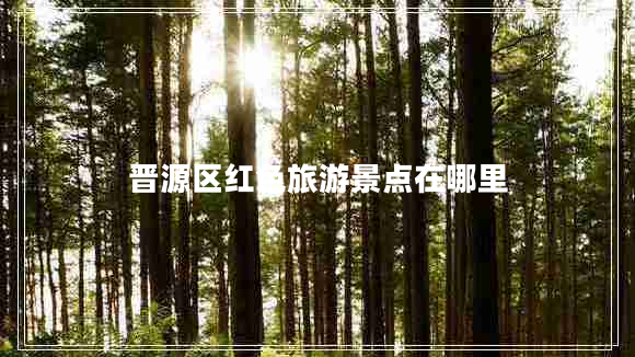 晉源區(qū)紅色旅游景點在哪里 晉源區(qū)紅色旅游景點在哪里