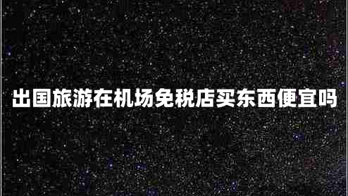 出國旅游在機場(chǎng)免稅店買(mǎi)東西便宜嗎