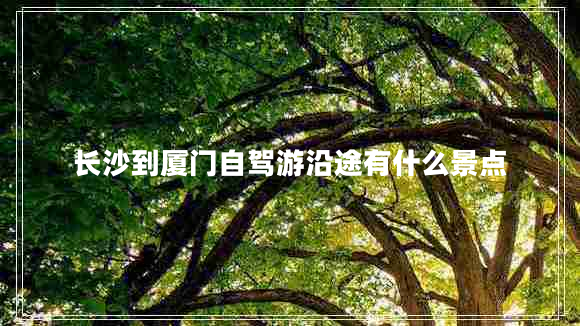 長(cháng)沙到廈門(mén)自駕游沿途有什么景點(diǎn)